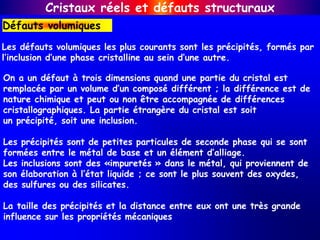 On a un défaut à trois dimensions quand une partie du cristal est
remplacée par un volume d’un composé différent ; la différence est de
nature chimique et peut ou non être accompagnée de différences
cristallographiques. La partie étrangère du cristal est soit
un précipité, soit une inclusion.
Les précipités sont de petites particules de seconde phase qui se sont
formées entre le métal de base et un élément d’alliage.
Les inclusions sont des «impuretés » dans le métal, qui proviennent de
son élaboration à l’état liquide ; ce sont le plus souvent des oxydes,
des sulfures ou des silicates.
La taille des précipités et la distance entre eux ont une très grande
influence sur les propriétés mécaniques
Les défauts volumiques les plus courants sont les précipités, formés par
l’inclusion d’une phase cristalline au sein d’une autre.
Défauts volumiques
Cristaux réels et défauts structuraux
 