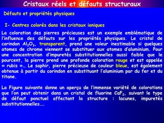 Défauts et propriétés physiques
Cristaux réels et défauts structuraux
I- Centres colorés dans les cristaux ioniques
La coloration des pierres précieuses est un exemple emblématique de
l’influence des défauts sur les propriétés physiques. Le cristal de
corindon Al2O3, transparent, prend une valeur inestimable si quelques
atomes de chrome viennent se substituer aux atomes d’aluminium. Pour
une concentration d’impuretés substitutionnelles aussi faible que le
pourcent, la pierre prend une profonde coloration rouge et est appelée
« rubis »… Le saphir, pierre précieuse de couleur bleue, est également
obtenue à partir du corindon en substituant l’aluminium par du fer et du
titane.
La Figure suivante donne un aperçu de l’immense variété de colorations
que l’on peut obtenir dans un cristal de fluorine CaF2, suivant le type
de défaut ponctuel affectant la structure : lacunes, impuretés
substitutionnelles….
 
