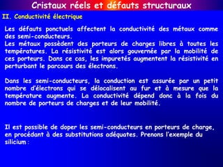 II. Conductivité électrique
Cristaux réels et défauts structuraux
Les défauts ponctuels affectent la conductivité des métaux comme
des semi-conducteurs.
Les métaux possèdent des porteurs de charges libres à toutes les
températures. La résistivité est alors gouvernée par la mobilité de
ces porteurs. Dans ce cas, les impuretés augmentent la résistivité en
perturbant le parcours des électrons.
Dans les semi-conducteurs, la conduction est assurée par un petit
nombre d’électrons qui se délocalisent au fur et à mesure que la
température augmente. La conductivité dépend donc à la fois du
nombre de porteurs de charges et de leur mobilité.
Il est possible de doper les semi-conducteurs en porteurs de charge,
en procédant à des substitutions adéquates. Prenons l’exemple du
silicium :
 