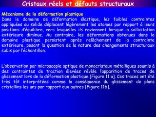 Mécanisme de la déformation plastique
Dans le domaine de déformation élastique, les faibles contraintes
appliquées au solide déplacent légèrement les atomes par rapport à leurs
positions d’équilibre, vers lesquelles ils reviennent lorsque la sollicitation
extérieure diminue. Au contraire, les déformations obtenues dans le
domaine plastique persistent après relâchement de la contrainte
extérieure, posant la question de la nature des changements structuraux
subis par l’échantillon.
L’observation par microscopie optique de monocristaux métalliques soumis à
des contraintes de traction élevées révèle l’apparition de traces de
glissement lors de la déformation plastique [Figure 11 a]. Ces traces ont été
très tôt interprétées comme la conséquence du glissement de plans
cristallins les uns par rapport aux autres [Figure 11b].
Cristaux réels et défauts structuraux
 
