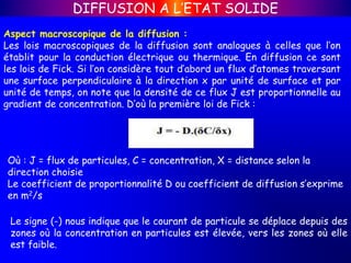 Aspect macroscopique de la diffusion :
Les lois macroscopiques de la diffusion sont analogues à celles que l’on
établit pour la conduction électrique ou thermique. En diffusion ce sont
les lois de Fick. Si l’on considère tout d’abord un flux d’atomes traversant
une surface perpendiculaire à la direction x par unité de surface et par
unité de temps, on note que la densité de ce flux J est proportionnelle au
gradient de concentration. D’où la première loi de Fick :
DIFFUSION A L’ETAT SOLIDE
Où : J = flux de particules, C = concentration, X = distance selon la
direction choisie
Le coefficient de proportionnalité D ou coefficient de diffusion s’exprime
en m2/s
Le signe (-) nous indique que le courant de particule se déplace depuis des
zones où la concentration en particules est élevée, vers les zones où elle
est faible.
 