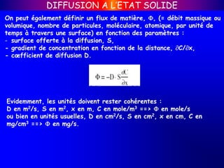 On peut également définir un flux de matière, , (= débit massique ou
volumique, nombre de particules, moléculaire, atomique, par unité de
temps à travers une surface) en fonction des paramètres :
- surface offerte à la diffusion, S,
- gradient de concentration en fonction de la distance, C/x,
- cœfficient de diffusion D.
Evidemment, les unités doivent rester cohérentes :
D en m2/s, S en m2, x en m, C en mole/m3 ==>  en mole/s
ou bien en unités usuelles, D en cm2/s, S en cm2, x en cm, C en
mg/cm3 ==>  en mg/s.
DIFFUSION A L’ETAT SOLIDE
 