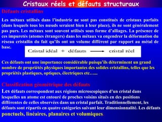 Défauts cristallins
Les métaux utilisés dans l’industrie ne sont pas constitués de cristaux parfaits
(dans lesquels tous les nœuds seraient bien à leur place), ils ne sont généralement
pas purs. Les métaux sont souvent utilisés sous forme d’alliages. La présence de
ces impuretés (atomes étrangers) dans les métaux va engendrer la déformation du
réseau cristallin du fait qu’ils ont un volume différent par rapport au métal de
base.
Classification géométrique des défauts
Les défauts correspondent aux régions microscopiques d’un cristal dans
lesquelles un atome est entouré de proches voisins situés en des positions
différentes de celles observées dans un cristal parfait. Traditionnellement, les
défauts sont répartis en quatre catégories suivant leur dimensionnalité. Les défauts
ponctuels, linéaires, planaires et volumiques.
Cristaux réels et défauts structuraux
Ces défauts ont une importance considérable puisqu’ils déterminent un grand
nombre de propriétés physiques importantes des solides cristallins, telles que les
propriétés plastiques, optiques, électriques etc…...
 