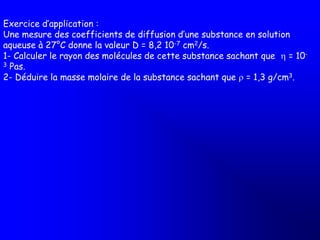Exercice d’application :
Une mesure des coefficients de diffusion d’une substance en solution
aqueuse à 27°C donne la valeur D = 8,2 10-7 cm2/s.
1- Calculer le rayon des molécules de cette substance sachant que  = 10-
3 Pas.
2- Déduire la masse molaire de la substance sachant que r = 1,3 g/cm3.
 
