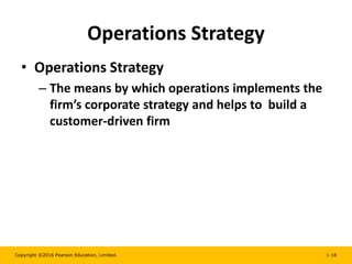 Copyright ©2016 Pearson Education, Limited. 1-18
Operations Strategy
• Operations Strategy
– The means by which operations implements the
firm’s corporate strategy and helps to build a
customer-driven firm
 