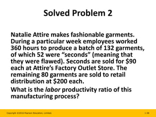 Copyright ©2016 Pearson Education, Limited. 1-38
Solved Problem 2
Natalie Attire makes fashionable garments.
During a particular week employees worked
360 hours to produce a batch of 132 garments,
of which 52 were “seconds” (meaning that
they were flawed). Seconds are sold for $90
each at Attire’s Factory Outlet Store. The
remaining 80 garments are sold to retail
distribution at $200 each.
What is the labor productivity ratio of this
manufacturing process?
 