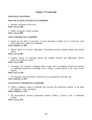 468
Chapter 17 Leadership
TRUE/FALSE QUESTIONS
WHO ARE LEADERS AND WHAT IS LEADERSHIP?
1. Managers and leaders are the same.
(False; easy; p. 488)
2. Ideally, all managers should be leaders.
(True; easy; p. 488)
EARLY THEORIES OF LEADERSHIP
3. Despite the best efforts of researchers, it proved impossible to identify one set of traits that would
always differentiate leaders from nonleaders.
(True; moderate; p. 489)
4. Effective leaders do not need a high degree of knowledge about the company, industry, and technical
matters.
(False; easy; p. 489)
5. Cognitive theories are leadership theories that identified behaviors that differentiated effective
leaders from ineffective leaders.
(False; easy; p. 490)
6. According to the University of Michigan studies, leaders who are production oriented are described
as emphasizing interpersonal relationships and as taking a personal interest in the needs of their
followers.
(False; easy; p. 492)
7. The managerial grid only provides a framework for conceptualizing leadership style.
(True; moderate; p. 493)
CONTINGENCY THEORIESOF LEADERSHIP
8. Fiedler’s contingency model of leadership style proposed that effectiveness depends on the ability
and willingness of the subordinates.
(False; moderate; p. 493)
9. The least-preferred coworker questionnaire measures whether a person is task or relationship
oriented.
(True; easy; p. 493)
 