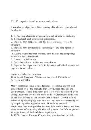 CH. 13 organizational structure and culture
? knowledge objectives After reading this chapter, you should
be able to:
1. Define key elements of organizational structure, including
both structural and structuring dimensions.
2. Explain how corporate and business strategies relate to
structure.
3. Explain how environment, technology, and size relate to
structure.
4. Define organizational culture, and discuss the competing
values cultural framework.
5. Discuss socialization.
6. Describe cultural audits and subcultures.
7. Explain the importance of a fit between individual values and
organizational culture.
exploring behavior in action
Growth and Structure Provide an Integrated Portfolio of
Services at FedEx
Many companies have goals designed to achieve growth and
diversification of the markets they serve, both product and
geographical. These long-term goals are often maintained even
during economic recessions such as that experienced at the end
of the first decade of the twenty-first century. Growth can be
achieved by developing new products and services internally or
by acquiring other organizations. Growth by external
acquisition has been popular because it is often a faster and less
risky means of achieving the desired growth. FedEx’s corporate
strategy involved both of these approaches.
In 1971, Federal Express Corporation was founded in Little
 
