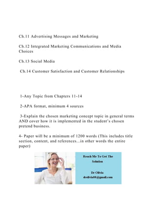 Ch.11 Advertising Messages and Marketing
Ch.12 Integrated Marketing Communications and Media
Choices
Ch.13 Social Media
Ch.14 Customer Satisfaction and Customer Relationships
1-Any Topic from Chapters 11-14
2-APA format, minimum 4 sources
3-Explain the chosen marketing concept topic in general terms
AND cover how it is implemented in the student’s chosen
pretend business.
4- Paper will be a minimum of 1200 words (This includes title
section, content, and references...in other words the entire
paper)
 