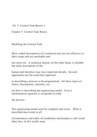 Ch. 5 Control Task Basics 1
Chapter 5 Control Task Basics
Modeling the Control Task
Most verbal descriptions of a technical task are not effective in
their scope and are unreliable and
not clear-cut. A technical sketch, on the other hand, is reliable
but lacks description of the
human and therefore may miss important details. Several
approaches are the usual best approach
to describing a process to be programmed. All these types of
charts, descriptions, sketches, etc
are best in describing the engineering model. Even a
mathematical equation is acceptable to help
the process.
The engineering model must be complete and exact. What is
described must work in all
circumstances and under all conditions and produce a safe result
(that also, in this world, must
 