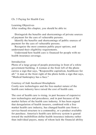 Ch. 5 Paying for Health Care
Learning Objectives
After reading this chapter, you should be able to:
Distinguish the benefits and shortcomings of private sources
of payment for the care of vulnerable persons.
Identify the benefits and shortcomings of public sources of
payment for the care of vulnerable persons.
Recognize the most common public payer options, and
understand their eligibility requirements.
Understand how health care is financed for people with no
health insurance coverage.
Introduction
Photo of a large group of people protesting in front of a white
government building. A woman at the front left of the photo
carries a sign that says, "Responsible capitalism, healthcare for
all." A man at the front right of the photo holds a sign that says,
"Medical bankruptcy has a face."
Courtesy of Jodi Jacobson/iStockphoto
Costly new technologies and the free-market nature of the
health care industry have raised the cost of health care.
The cost of health care is rising, in part because of expensive
new technologies and procedures, and in part because of the
market failure of the health care industry. It has been argued
that deregulation of health insurers, combined with a free
market health care industry, has changed health care from a
service-based structure to a commodity, or a product available
for purchase. America's health care delivery system is geared
toward the multibillion dollar health insurance industry rather
than individual payers, many of whom lack the financial ability
 