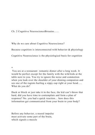 Ch. 2 Cognitive NeuroscienceBrraains……
Why do we care about Cognitive Neuroscience?
Because cognition is interconnected with behavior & physiology
Cognitive Neuroscience is the physiological basis for cognition
*
You are at a restaurant romantic dinner after a long week. It
would be perfect except for the family with the wild kids at the
table next to you. You try to ignore the noise and commotion
when you look over the shoulder of your dinning companion and
see one of the rugrats hurling a sippy cup right at your head…..
What do you do?
Duck or block or just take it in the face, the kid can’t throw that
hard, did you have time to contemplate and form a plan of
response? No. you had a quick reaction… how does this
information get communicated from your brain to your body?
Before any behavior, a neural impulse
must activate some part of the brain,
which signals a muscle
 