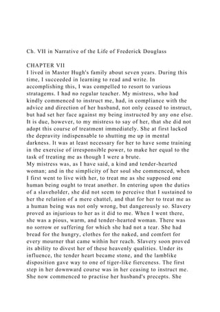 Ch. VII in Narrative of the Life of Frederick Douglass
CHAPTER VII
I lived in Master Hugh's family about seven years. During this
time, I succeeded in learning to read and write. In
accomplishing this, I was compelled to resort to various
stratagems. I had no regular teacher. My mistress, who had
kindly commenced to instruct me, had, in compliance with the
advice and direction of her husband, not only ceased to instruct,
but had set her face against my being instructed by any one else.
It is due, however, to my mistress to say of her, that she did not
adopt this course of treatment immediately. She at first lacked
the depravity indispensable to shutting me up in mental
darkness. It was at least necessary for her to have some training
in the exercise of irresponsible power, to make her equal to the
task of treating me as though I were a brute.
My mistress was, as I have said, a kind and tender-hearted
woman; and in the simplicity of her soul she commenced, when
I first went to live with her, to treat me as she supposed one
human being ought to treat another. In entering upon the duties
of a slaveholder, she did not seem to perceive that I sustained to
her the relation of a mere chattel, and that for her to treat me as
a human being was not only wrong, but dangerously so. Slavery
proved as injurious to her as it did to me. When I went there,
she was a pious, warm, and tender-hearted woman. There was
no sorrow or suffering for which she had not a tear. She had
bread for the hungry, clothes for the naked, and comfort for
every mourner that came within her reach. Slavery soon proved
its ability to divest her of these heavenly qualities. Under its
influence, the tender heart became stone, and the lamblike
disposition gave way to one of tiger-like fierceness. The first
step in her downward course was in her ceasing to instruct me.
She now commenced to practise her husband's precepts. She
 