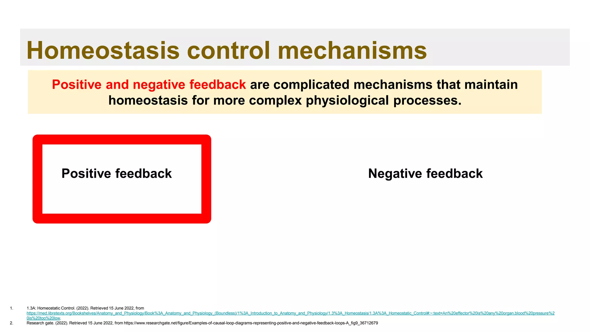 Homeostasis control mechanisms
1. 1.3A: Homeostatic Control. (2022). Retrieved 15 June 2022, from
https://med.libretexts.org/Bookshelves/Anatomy_and_Physiology/Book%3A_Anatomy_and_Physiology_(Boundless)/1%3A_Introduction_to_Anatomy_and_Physiology/1.3%3A_Homeostasis/1.3A%3A_Homeostatic_Control#:~:text=An%20effector%20is%20any%20organ,blood%20pressure%2
0is%20too%20low.
2. Research gate. (2022). Retrieved 15 June 2022, from https://www.researchgate.net/figure/Examples-of-causal-loop-diagrams-representing-positive-and-negative-feedback-loops-A_fig9_36712679
Positive and negative feedback are complicated mechanisms that maintain
homeostasis for more complex physiological processes.
Positive feedback Negative feedback
 