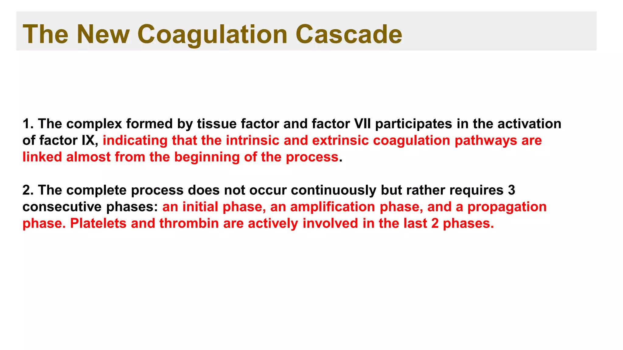 The New Coagulation Cascade
1. The complex formed by tissue factor and factor VII participates in the activation
of factor IX, indicating that the intrinsic and extrinsic coagulation pathways are
linked almost from the beginning of the process.
2. The complete process does not occur continuously but rather requires 3
consecutive phases: an initial phase, an amplification phase, and a propagation
phase. Platelets and thrombin are actively involved in the last 2 phases.
 