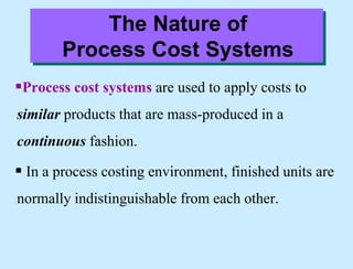 The Nature of
Process Cost Systems
Process cost systems are used to apply costs to
similar products that are mass-produced in a
continuous fashion.
 In a process costing environment, finished units are
normally indistinguishable from each other.
 