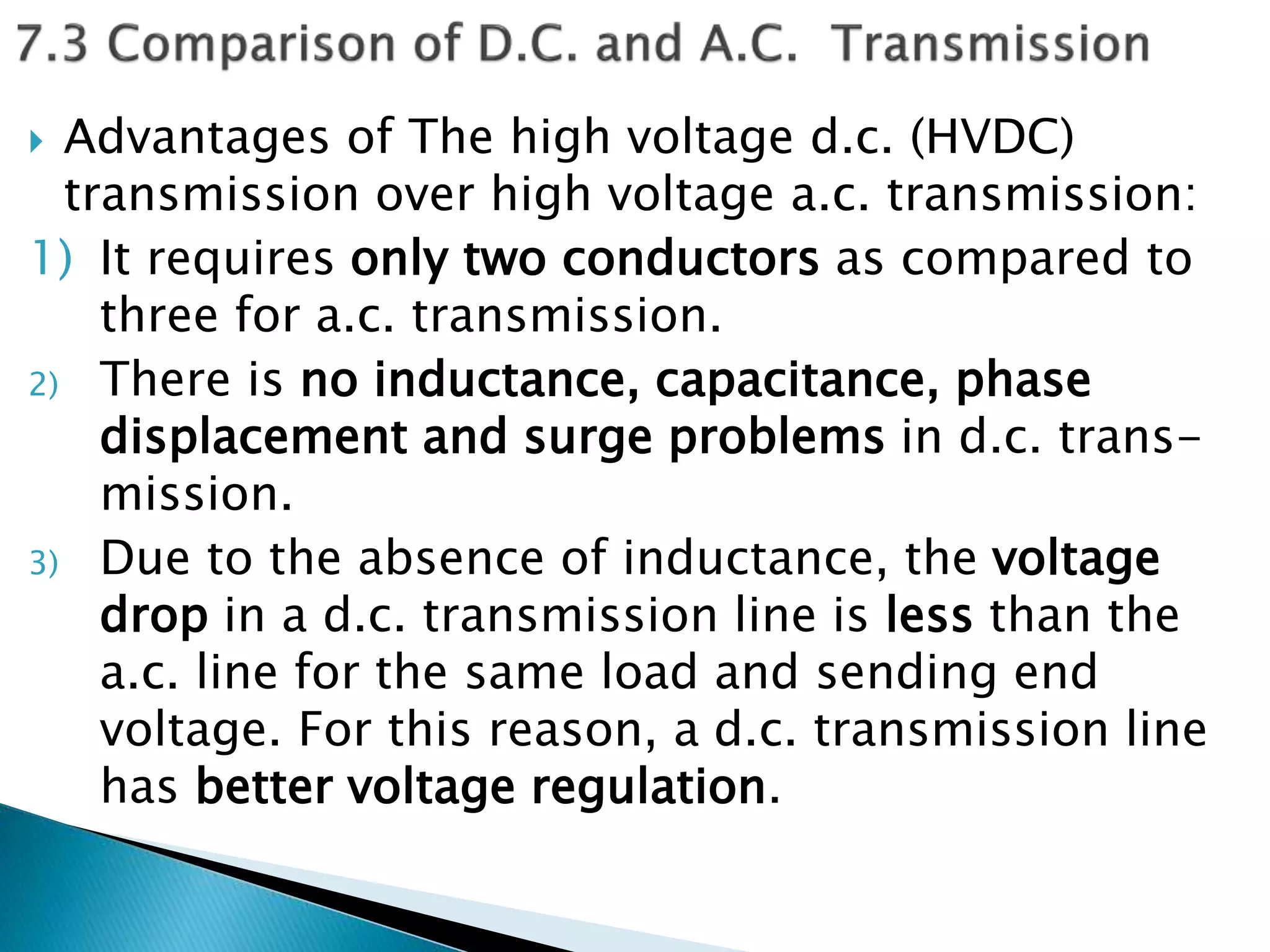  Advantages of The high voltage d.c. (HVDC)
transmission over high voltage a.c. transmission:
1) It requires only two conductors as compared to
three for a.c. transmission.
2) There is no inductance, capacitance, phase
displacement and surge problems in d.c. trans-
mission.
3) Due to the absence of inductance, the voltage
drop in a d.c. transmission line is less than the
a.c. line for the same load and sending end
voltage. For this reason, a d.c. transmission line
has better voltage regulation.
 