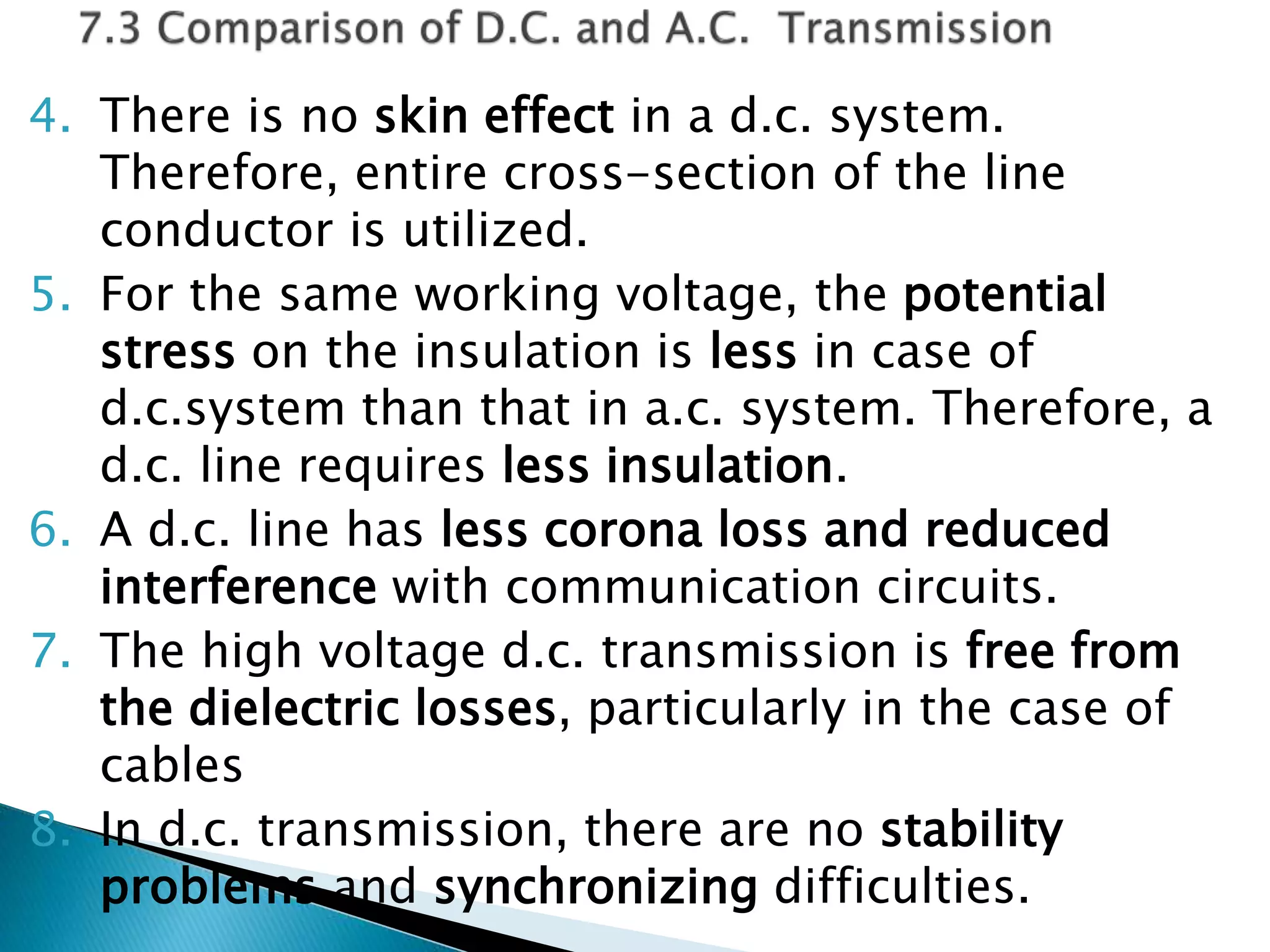4. There is no skin effect in a d.c. system.
Therefore, entire cross-section of the line
conductor is utilized.
5. For the same working voltage, the potential
stress on the insulation is less in case of
d.c.system than that in a.c. system. Therefore, a
d.c. line requires less insulation.
6. A d.c. line has less corona loss and reduced
interference with communication circuits.
7. The high voltage d.c. transmission is free from
the dielectric losses, particularly in the case of
cables
8. In d.c. transmission, there are no stability
problems and synchronizing difficulties.
 