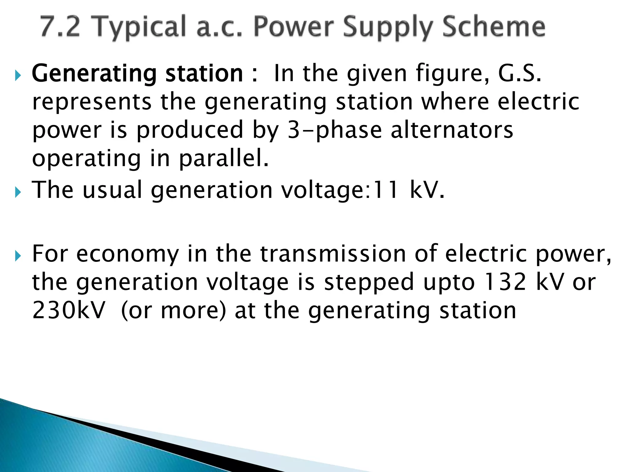  Generating station : In the given figure, G.S.
represents the generating station where electric
power is produced by 3-phase alternators
operating in parallel.
 The usual generation voltage:11 kV.
 For economy in the transmission of electric power,
the generation voltage is stepped upto 132 kV or
230kV (or more) at the generating station
 