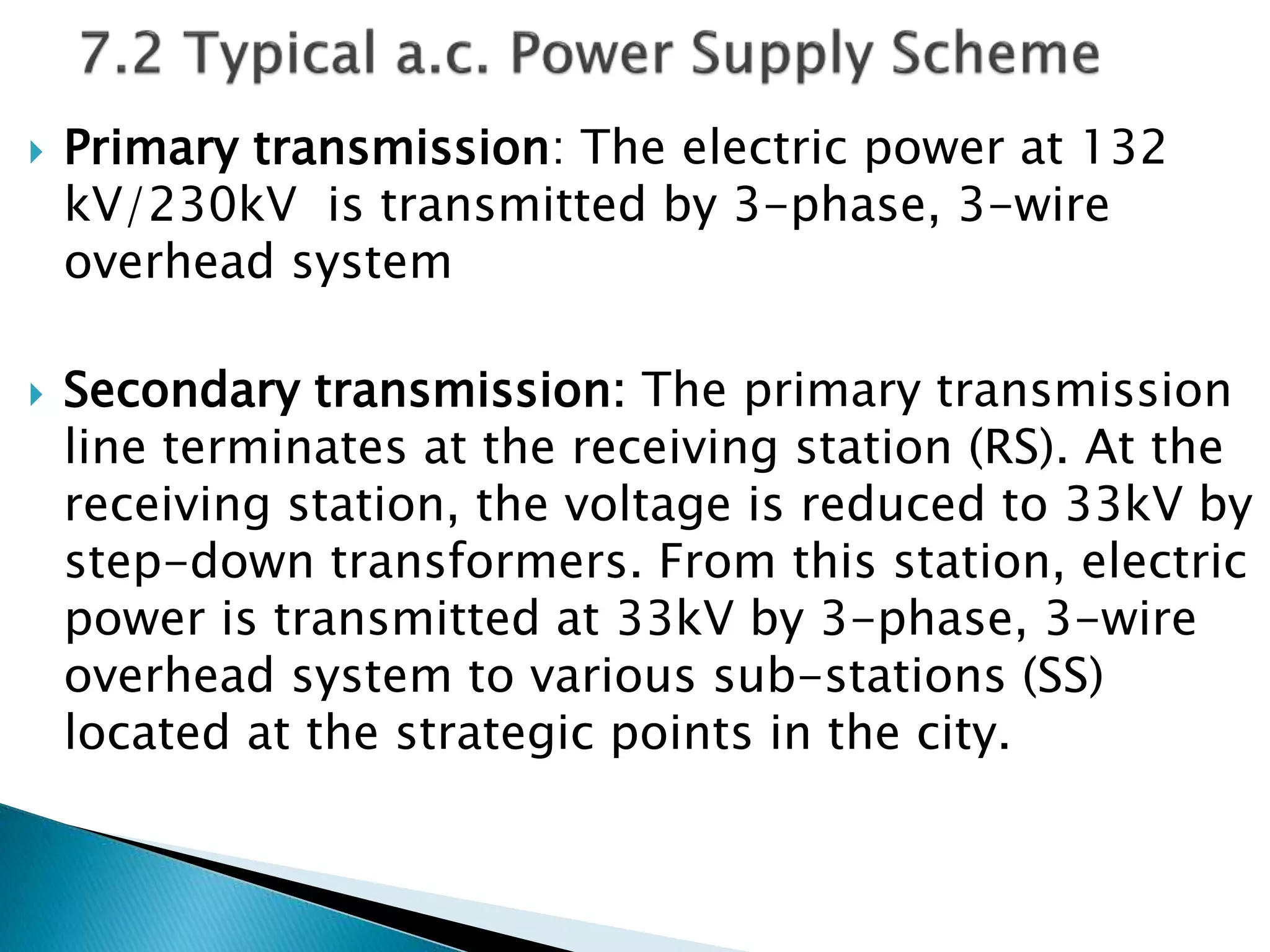  Primary transmission: The electric power at 132
kV/230kV is transmitted by 3-phase, 3-wire
overhead system
 Secondary transmission: The primary transmission
line terminates at the receiving station (RS). At the
receiving station, the voltage is reduced to 33kV by
step-down transformers. From this station, electric
power is transmitted at 33kV by 3-phase, 3-wire
overhead system to various sub-stations (SS)
located at the strategic points in the city.
 