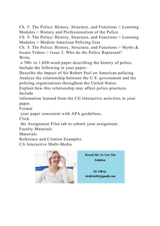 Ch. 5: The Police: History, Structure, and Functions > Learning
Modules > History and Professionalism of the Police
Ch. 5: The Police: History, Structure, and Functions > Learning
Modules > Modern American Policing Eras
Ch. 5: The Police: History, Structure, and Functions > Myths &
Issues Videos > Issue 2: Who do the Police Represent?
Write
a 700- to 1,050-word paper describing the history of police.
Include the following in your paper:
Describe the impact of Sir Robert Peel on American policing.
Analyze the relationship between the U.S. government and the
policing organizations throughout the United States.
Explain how this relationship may affect police practices.
Include
information learned from the CJi Interactive activities in your
paper.
Format
your paper consistent with APA guidelines.
Click
the Assignment Files tab to submit your assignment.
Faculty Materials
Materials
Reference and Citation Examples
CJi Interactive Multi-Media
 