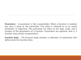 Parameters − A parameter is like a placeholder. When a function is invoked,
you pass a value to the parameter. This value is referred to as an actual
parameter or argument. The parameter list refers to the type, order, and a
number of the parameters of a function. Parameters are optional; that is, a
function may contain no parameters.
Function Body − The function body contains a collection of statements that
define what the function does.
 