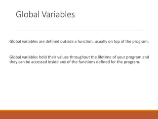 Global Variables
Global variables are defined outside a function, usually on top of the program.
Global variables hold their values throughout the lifetime of your program and
they can be accessed inside any of the functions defined for the program.
 