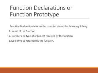 Function Declarations or
Function Prototype
Function Declaration informs the compiler about the following 3 thing
1. Name of the function
2. Number and type of argument received by the function.
3.Type of value returned by the function.
 