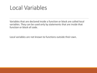 Local Variables
Variables that are declared inside a function or block are called local
variables. They can be used only b...
