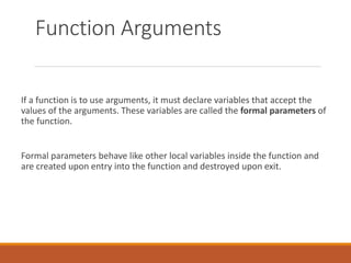 Function Arguments
If a function is to use arguments, it must declare variables that accept the
values of the arguments. T...