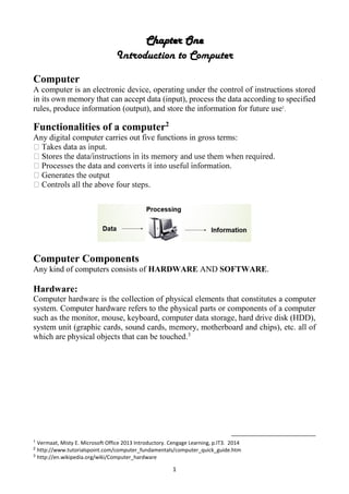 1
Chapter One
Introduction to Computer
Computer
A computer is an electronic device, operating under the control of instructions stored
in its own memory that can accept data (input), process the data according to specified
rules, produce information (output), and store the information for future use1
.
Functionalities of a computer2
Any digital computer carries out five functions in gross terms:
Computer Components
Any kind of computers consists of HARDWARE AND SOFTWARE.
Hardware:
Computer hardware is the collection of physical elements that constitutes a computer
system. Computer hardware refers to the physical parts or components of a computer
such as the monitor, mouse, keyboard, computer data storage, hard drive disk (HDD),
system unit (graphic cards, sound cards, memory, motherboard and chips), etc. all of
which are physical objects that can be touched.3
1
Vermaat, Misty E. Microsoft Office 2013 Introductory. Cengage Learning, p.IT3. 2014
2
http://www.tutorialspoint.com/computer_fundamentals/computer_quick_guide.htm
3
http://en.wikipedia.org/wiki/Computer_hardware
 