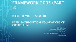 FRAMEWORK 2005 (PART
3)
B.ED. II YR. SEM. III
PAPER 3- THEORETICAL FOUNDATIONS OF
CURRICULUM
DR. SONIKA,
ASSOCIATE PROFESSOR,
B.ED. DEPT.
ISABELLA THOBURN COLLEGE,
LUCKNOW
 