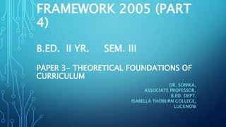 FRAMEWORK 2005 (PART
4)
B.ED. II YR. SEM. III
PAPER 3- THEORETICAL FOUNDATIONS OF
CURRICULUM
DR. SONIKA,
ASSOCIATE PROFESSOR,
B.ED. DEPT.
ISABELLA THOBURN COLLEGE,
LUCKNOW
 