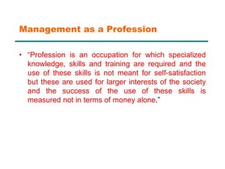 Management as a Profession
• “Profession is an occupation for which specialized
knowledge, skills and training are required and the
use of these skills is not meant for self-satisfaction
but these are used for larger interests of the society
and the success of the use of these skills is
measured not in terms of money alone.”
 