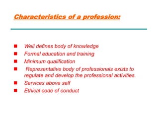 Characteristics of a profession:
 Well defines body of knowledge
 Formal education and training
 Minimum qualification
 Representative body of professionals exists to
regulate and develop the professional activities.
 Services above self
 Ethical code of conduct
 