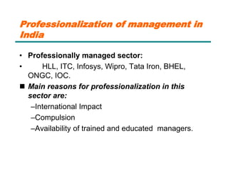Professionalization of management in
India
• Professionally managed sector:
• HLL, ITC, Infosys, Wipro, Tata Iron, BHEL,
ONGC, IOC.
 Main reasons for professionalization in this
sector are:
–International Impact
–Compulsion
–Availability of trained and educated managers.
 