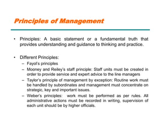 Principles of Management
• Principles: A basic statement or a fundamental truth that
provides understanding and guidance to thinking and practice.
• Different Principles:
– Fayol’s principles
– Mooney and Reiley’s staff principle: Staff units must be created in
order to provide service and expert advice to the line managers
– Taylor’s principle of management by exception: Routine work must
be handled by subordinates and management must concentrate on
strategic, key and important issues.
– Weber’s principles: work must be performed as per rules. All
administrative actions must be recorded in writing, supervision of
each unit should be by higher officials.
 
