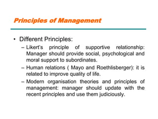 Principles of Management
• Different Principles:
– Likert’s principle of supportive relationship:
Manager should provide social, psychological and
moral support to subordinates.
– Human relations ( Mayo and Roethlisberger): it is
related to improve quality of life.
– Modern organisation theories and principles of
management: manager should update with the
recent principles and use them judiciously.
 
