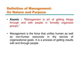 Definition of Management:
Its Nature and Purpose
• Koontz : “Management is art of getting things
through and with people in formally organized
groups.”
• Management is the force that unifies human as well
as non-human resources in the service of
organizational goals. It is a process of getting results
with and through people.
 