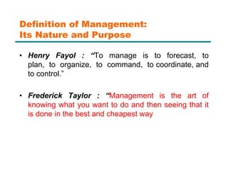 Definition of Management:
Its Nature and Purpose
• Henry Fayol : “To manage is to forecast, to
plan, to organize, to command, to coordinate, and
to control.”
• Frederick Taylor : “Management is the art of
knowing what you want to do and then seeing that it
is done in the best and cheapest way
 