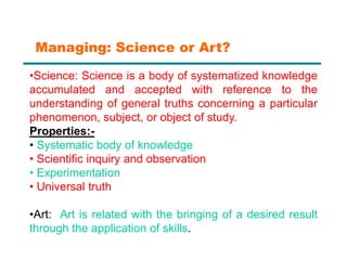 •Science: Science is a body of systematized knowledge
accumulated and accepted with reference to the
understanding of general truths concerning a particular
phenomenon, subject, or object of study.
Properties:-
• Systematic body of knowledge
• Scientific inquiry and observation
• Experimentation
• Universal truth
•Art: Art is related with the bringing of a desired result
through the application of skills.
Managing: Science or Art?
 