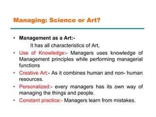 Managing: Science or Art?
• Management as a Art:-
It has all characteristics of Art,
• Use of Knowledge:- Managers uses knowledge of
Management principles while performing managerial
functions
• Creative Art:- As it combines human and non- human
resources.
• Personalized:- every managers has its own way of
managing the things and people.
• Constant practice:- Managers learn from mistakes.
 