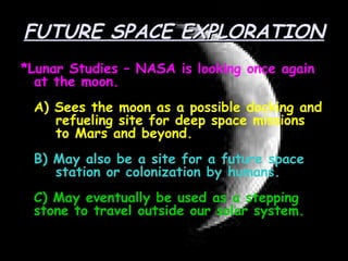 FUTURE SPACE EXPLORATION *Lunar Studies – NASA is looking once again at the moon. A) Sees the moon as a possible docking and  refueling site for deep space missions  to Mars and beyond. B) May also be a site for a future space  station or colonization by humans. C) May eventually be used as a stepping stone to travel outside our solar system. 