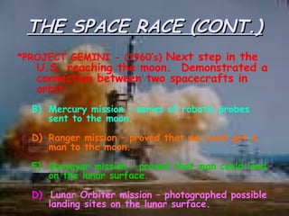 THE SPACE RACE (CONT.) *PROJECT GEMINI - (1960’s)  Next step in the U.S. reaching the moon.  Demonstrated a connection between two spacecrafts in orbit. Mercury mission – series of robotic probes sent to the moon. Ranger mission – proved that we could get a man to the moon. Surveyor mission – proved that man could land on the lunar surface. D)   Lunar Orbiter mission – photographed possible landing sites on the lunar surface. 