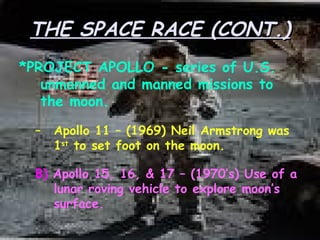 THE SPACE RACE (CONT.) *PROJECT APOLLO - series of U.S. unmanned and manned missions to the moon. Apollo 11 – (1969) Neil Armstrong was 1 st  to set foot on the moon. B)   Apollo 15, 16, & 17 – (1970’s) Use of a lunar roving vehicle to explore moon’s surface. 