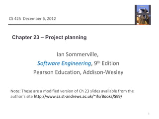 Chapter 23 – Project planning
1
CS 425 December 6, 2012
Ian Sommerville,
Software Engineering, 9th
Edition
Pearson Education, Addison-Wesley
Note: These are a modified version of Ch 23 slides available from the
author’s site http://www.cs.st-andrews.ac.uk/~ifs/Books/SE9/
 