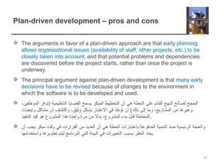 Plan-driven development – pros and cons
 The arguments in favor of a plan-driven approach are that early planning
allows organizational issues (availability of staff, other projects, etc.) to be
closely taken into account, and that potential problems and dependencies
are discovered before the project starts, rather than once the project is
underway.
 The principal argument against plan-driven development is that many early
decisions have to be revised because of changes to the environment in
which the software is to be developed and used.
 ،‫الموظفين‬ ‫)توفر‬ ‫التنظيمية‬ ‫القضايا‬ ‫يسمح‬ ‫المبكر‬ ‫التخطيط‬ ‫أن‬ ‫هي‬ ‫الخطة‬ ‫على‬ ‫القائم‬ ‫النهج‬ ‫لصالح‬ ‫الحجج‬
‫وتبعيات‬ ‫مشاكل‬ ‫أن‬ ‫واكتشف‬ ،‫وثيق‬ ‫بشكل‬ ‫العتبار‬ ‫في‬ ‫تؤخذ‬ ‫أن‬ (‫ذلك‬ ‫إلى‬ ‫وما‬ ،‫المشاريع‬ ‫من‬ ‫وغيرها‬
‫التنفيذ‬ ‫قيد‬ ‫هو‬ ‫المشروع‬ ‫هذا‬ ‫واحدة‬ ‫مرة‬ ‫من‬ ‫بدل‬ ،‫المشروع‬ ‫بدء‬ ‫قبل‬ ‫.المحتملة‬
 ‫أن‬ ‫يجب‬ ‫مبكر‬ ‫وقت‬ ‫في‬ ‫القرارات‬ ‫من‬ ‫العديد‬ ‫أن‬ ‫هي‬ ‫الخطة‬ ‫باعتبارات‬ ‫المدفوعة‬ ‫التنمية‬ ‫ضد‬ ‫الرئيسية‬ ‫والحجة‬
‫واستخدامها‬ ‫تطويرها‬ ‫ليتم‬ ‫البرنامج‬ ‫التي‬ ‫البيئة‬ ‫في‬ ‫التغييرات‬ ‫بسبب‬ ‫النظر‬ ‫.يعاد‬
10
 