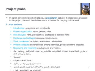 Project plans
 In a plan-driven development project, a project plan sets out the resources available
to the project, the work breakdown and a schedule for carrying out the work.
 Plan sections
 Introduction: objectives and constraints
 Project organization: team, people, roles
 Risk analysis: risks, probabilities, strategies to address risks
 Hardware and software: resource requirements
 Work breakdown: activities, milestones, deliverables
 Project schedule: dependencies among activities, people and time allocated
 Monitoring and reporting: mechanisms and reports
 ‫عمل‬ ‫وانهيار‬ ،‫للمشروع‬ ‫المتاحة‬ ‫الموارد‬ ‫من‬ ‫مشروع‬ ‫خطة‬ ‫وتحدد‬ ،‫الخطة‬ ‫باعتبارات‬ ‫المدفوعة‬ ‫التنمية‬ ‫مشروع‬ ‫في‬
‫العمل‬ ‫لتنفيذ‬ ‫زمني‬ ‫.وجدول‬
 ‫خطة‬ ‫أقسام‬
 ‫والمعوقات‬ ‫الهداف‬ :‫مقدمة‬
 ‫والدوار‬ ،‫والناس‬ ،‫فريق‬ :‫المشروع‬ ‫تنظيم‬
 ‫للمخاطر‬ ‫للتصدي‬ ‫استراتيجيات‬ ،‫والحتمالت‬ ‫المخاطر‬ :‫المخاطر‬ ‫تحليل‬

11
 