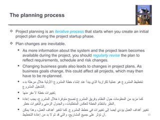 The planning process
 Project planning is an iterative process that starts when you create an initial
project plan during the project startup phase.
 Plan changes are inevitable.
 As more information about the system and the project team becomes
available during the project, you should regularly revise the plan to
reflect requirements, schedule and risk changes.
 Changing business goals also leads to changes in project plans. As
business goals change, this could affect all projects, which may then
have to be re-planned.
 ‫بدء‬ ‫مرحلة‬ ‫خلل‬ ‫الولية‬ ‫المشروع‬ ‫خطة‬ ‫إنشاء‬ ‫عند‬ ‫يبدأ‬ ‫الذي‬ ‫تكرارية‬ ‫عملية‬ ‫هو‬ ‫المشروع‬ ‫تخطيط‬
‫المشروع‬ ‫.التشغيل‬
 ‫منها‬ ‫مفر‬ ‫ل‬ ‫خطة‬ ‫.تغييرات‬
 ‫إعادة‬ ‫يجب‬ ،‫المشروع‬ ‫خلل‬ ‫متوفرة‬ ‫تصبح‬ ‫المشروع‬ ‫وفريق‬ ‫النظام‬ ‫حول‬ ‫المعلومات‬ ‫من‬ ‫مزيد‬ ‫كما‬
‫خطر‬ ‫والتغيرات‬ ‫الزمني‬ ‫والجدول‬ ،‫المتطلبات‬ ‫لتعكس‬ ‫الخطة‬ ‫بانتظام‬ ‫.النظر‬
 ‫يمكن‬ ‫وهذا‬ ،‫العمل‬ ‫أهداف‬ ‫تتغير‬ ‫كما‬ .‫المشروع‬ ‫خطط‬ ‫في‬ ‫تغييرات‬ ‫إلى‬ ‫أيضا‬ ‫يؤدي‬ ‫العمل‬ ‫أهداف‬ ‫تغيير‬
‫التخطيط‬ ‫إعادة‬ ‫من‬ ‫بد‬ ‫ل‬ ‫ثم‬ ‫قد‬ ‫والتي‬ ،‫المشاريع‬ ‫جميع‬ ‫على‬ ‫تؤثر‬ ‫.أن‬ 13
 