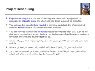 Project scheduling
 Project scheduling is the process of deciding how the work in a project will be
organized as separate tasks, and when and how these tasks will be executed.
 You estimate the calendar time needed to complete each task, the effort required,
and who will work on the tasks that have been identified.
 You also have to estimate the resources needed to complete each task, such as the
disk space required on a server, the time required on specialized hardware, such as a
simulator, and what the travel budget will be.
 ‫تنفيذ‬ ‫سيتم‬ ‫وكيف‬ ‫ومتى‬ ،‫منفصلة‬ ‫ومهام‬ ،‫المشروع‬ ‫في‬ ‫العمل‬ ‫تنظيم‬ ‫بها‬ ‫سيتم‬ ‫التي‬ ‫الكيفية‬ ‫تحديد‬ ‫عملية‬ ‫هو‬ ‫المشروع‬ ‫جدولة‬
‫المهام‬ ‫.هذه‬
 ‫تحديدها‬ ‫تم‬ ‫التي‬ ‫المهام‬ ‫على‬ ‫سيعملون‬ ‫والذين‬ ،‫المطلوب‬ ‫والجهد‬ ،‫مهمة‬ ‫كل‬ ‫لنجاز‬ ‫اللزم‬ ‫الزمني‬ ‫الوقت‬ ‫تقدير‬ ‫.لك‬
 ‫على‬ ‫المطلوب‬ ‫والوقت‬ ،‫الخادم‬ ‫على‬ ‫المطلوبة‬ ‫القرص‬ ‫مساحة‬ ‫مثل‬ ،‫مهمة‬ ‫كل‬ ‫لكمال‬ ‫اللزمة‬ ‫الموارد‬ ‫لتقدير‬ ‫أيضا‬ ‫لديك‬
‫يكون‬ ‫أن‬ ‫السفر‬ ‫ميزانية‬ ‫سوف‬ ‫وماذا‬ ،‫محاكاة‬ ‫جهاز‬ ‫مثل‬ ،‫المتخصصة‬ ‫.الجهزة‬
15
 